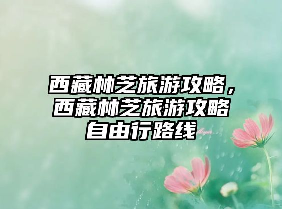 西藏林芝旅游攻略，西藏林芝旅游攻略自由行路線