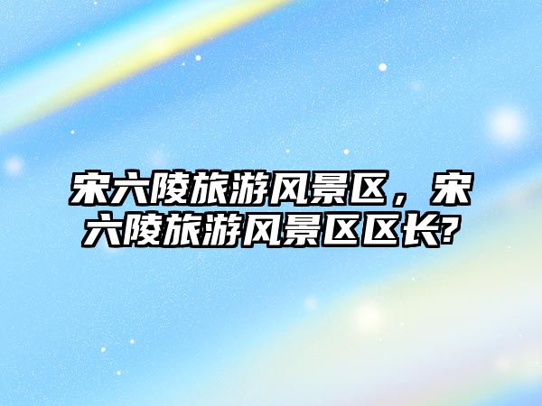 宋六陵旅游風景區，宋六陵旅游風景區區長?