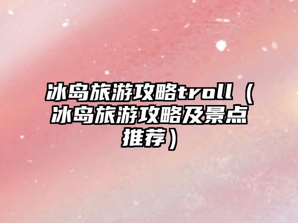 冰島旅游攻略troll（冰島旅游攻略及景點推薦）