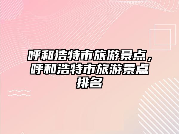 呼和浩特市旅游景點(diǎn)，呼和浩特市旅游景點(diǎn)排名