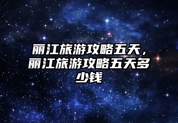 麗江旅游攻略五天，麗江旅游攻略五天多少錢