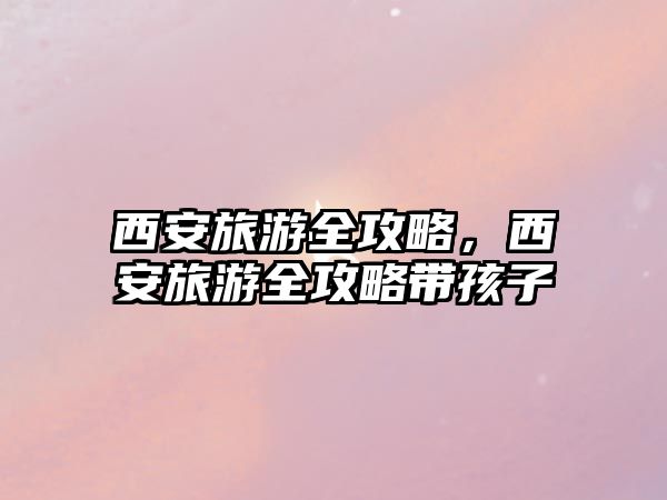 西安旅游全攻略，西安旅游全攻略帶孩子