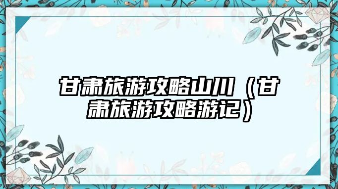 甘肅旅游攻略山川（甘肅旅游攻略游記）