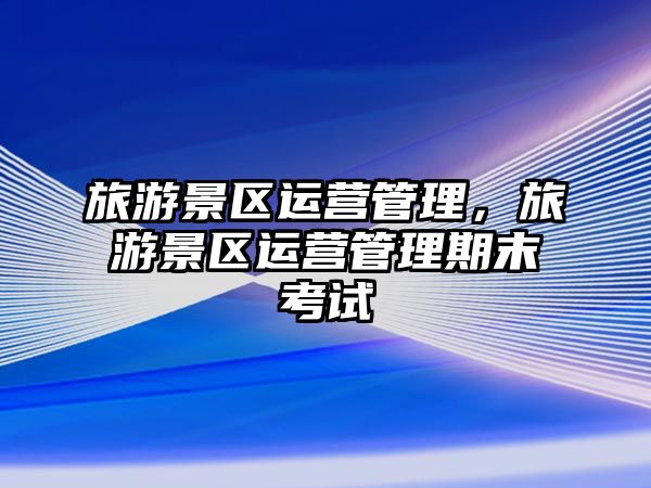 旅游景區運營管理，旅游景區運營管理期末考試