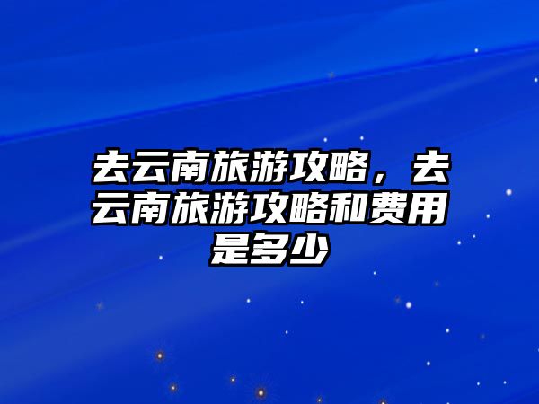去云南旅游攻略，去云南旅游攻略和費用是多少