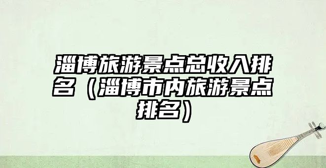 淄博旅游景點總收入排名（淄博市內旅游景點排名）