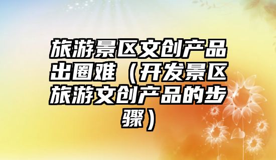 旅游景區文創產品出圈難（開發景區旅游文創產品的步驟）
