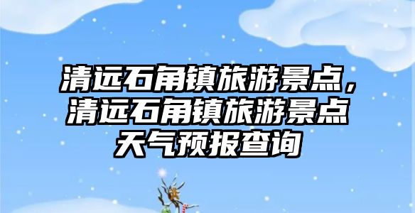清遠石角鎮(zhèn)旅游景點，清遠石角鎮(zhèn)旅游景點天氣預(yù)報查詢