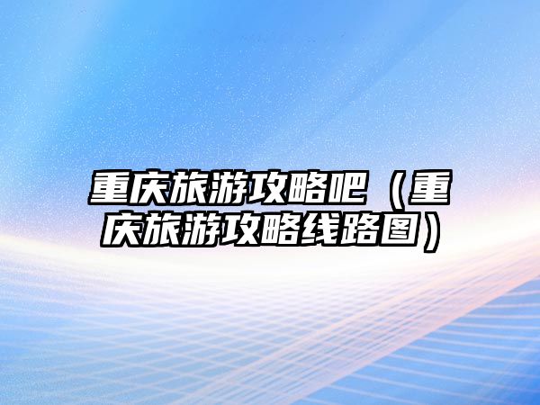 重慶旅游攻略吧（重慶旅游攻略線路圖）