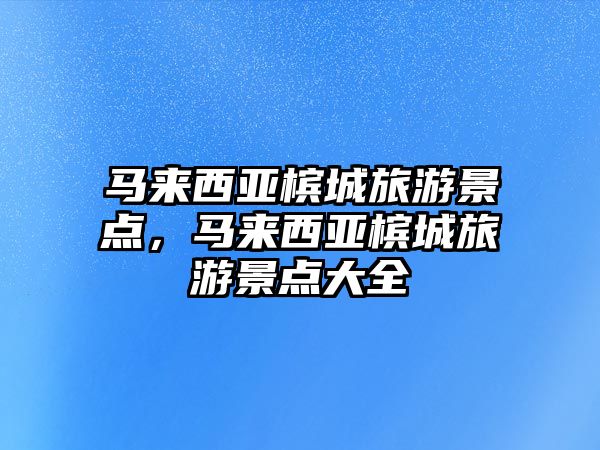馬來西亞檳城旅游景點，馬來西亞檳城旅游景點大全