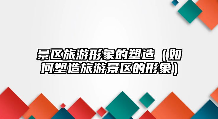 景區旅游形象的塑造（如何塑造旅游景區的形象）