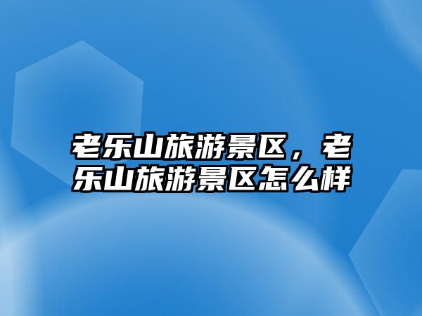 老樂山旅游景區，老樂山旅游景區怎么樣
