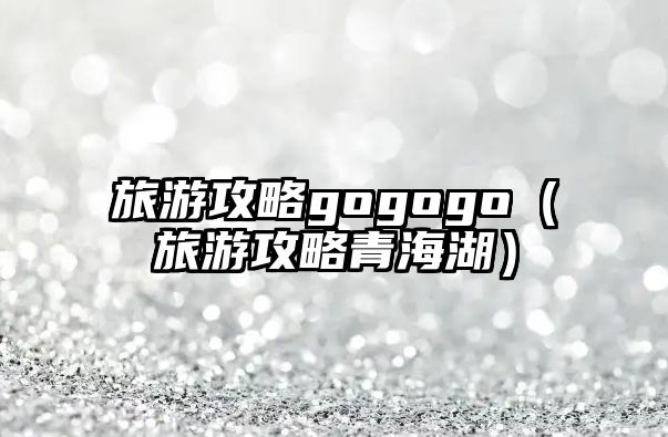 旅游攻略gogogo（旅游攻略青海湖）