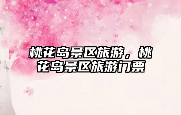 桃花島景區(qū)旅游，桃花島景區(qū)旅游門票