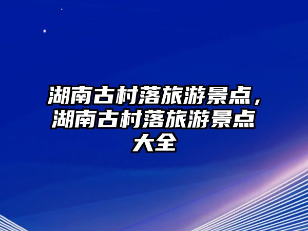 湖南古村落旅游景點(diǎn)，湖南古村落旅游景點(diǎn)大全