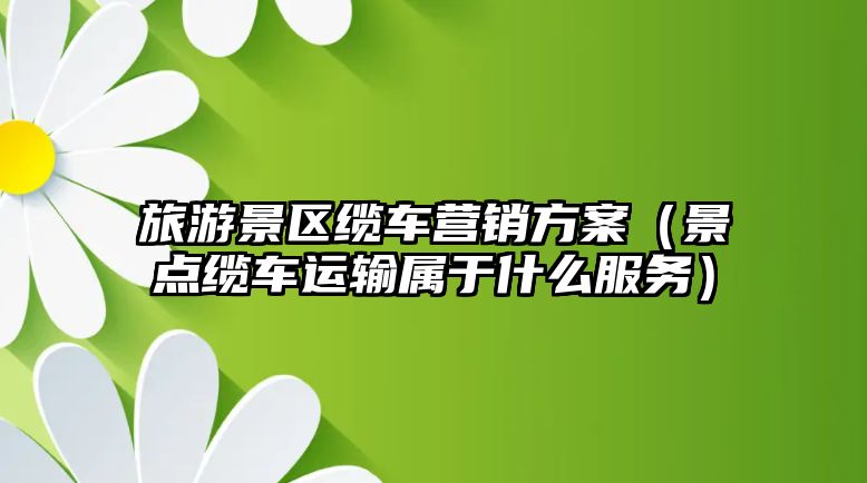 旅游景區(qū)纜車營銷方案（景點纜車運輸屬于什么服務(wù)）