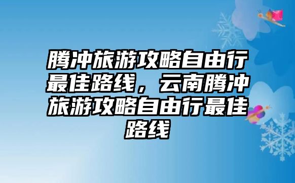 騰沖旅游攻略自由行最佳路線，云南騰沖旅游攻略自由行最佳路線