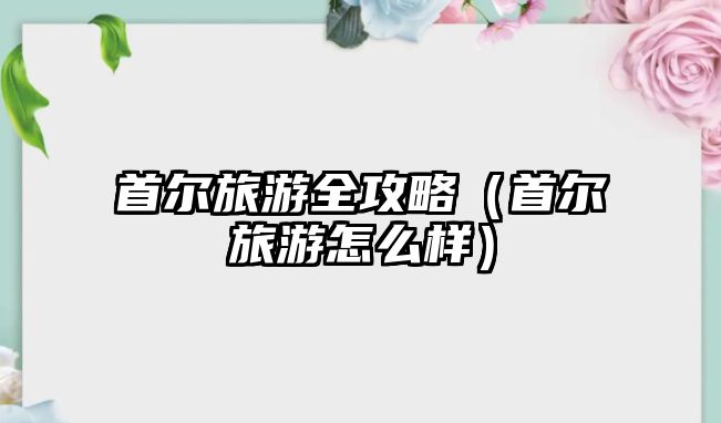首爾旅游全攻略（首爾旅游怎么樣）
