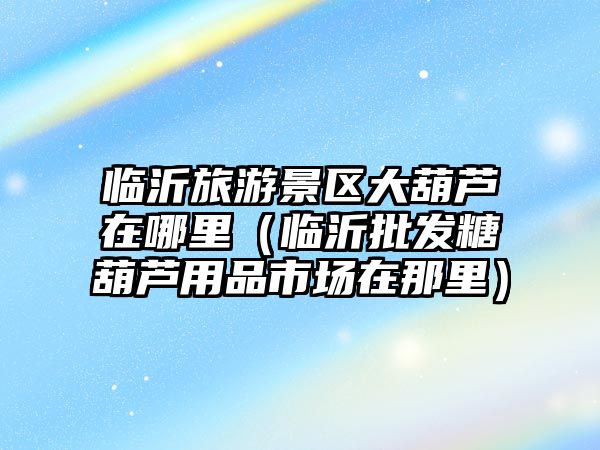 臨沂旅游景區大葫蘆在哪里（臨沂批發糖葫蘆用品市場在那里）