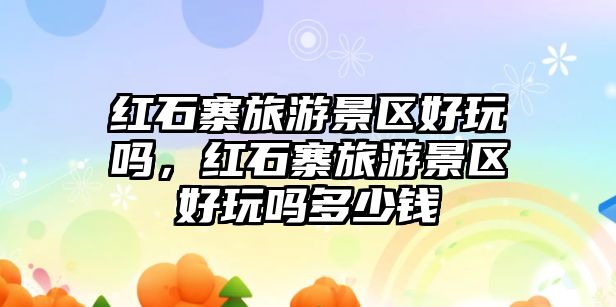 紅石寨旅游景區(qū)好玩嗎，紅石寨旅游景區(qū)好玩嗎多少錢(qián)
