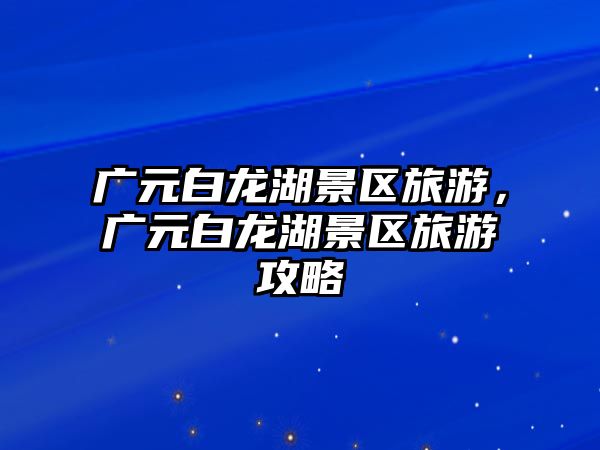 廣元白龍湖景區旅游，廣元白龍湖景區旅游攻略