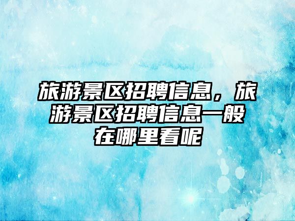 旅游景區招聘信息，旅游景區招聘信息一般在哪里看呢
