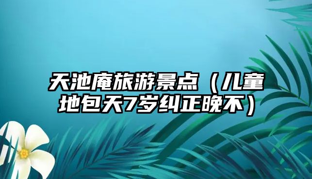 天池庵旅游景點（兒童地包天7歲糾正晚不）