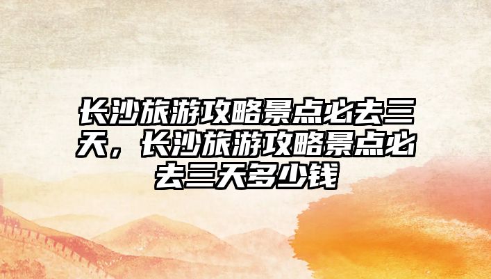 長(zhǎng)沙旅游攻略景點(diǎn)必去三天，長(zhǎng)沙旅游攻略景點(diǎn)必去三天多少錢