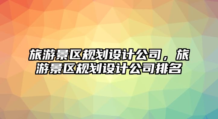 旅游景區規劃設計公司，旅游景區規劃設計公司排名