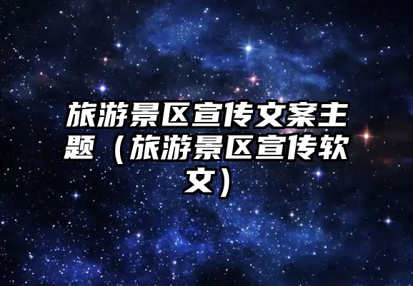 旅游景區宣傳文案主題（旅游景區宣傳軟文）