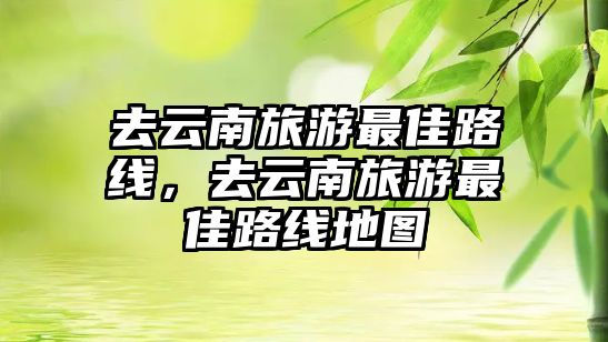 去云南旅游最佳路線，去云南旅游最佳路線地圖