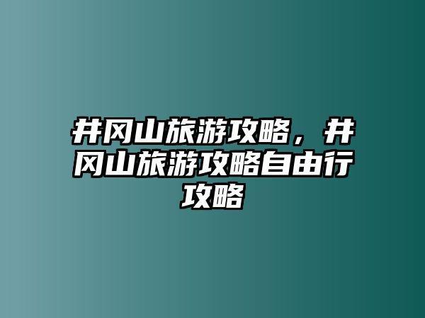 井岡山旅游攻略，井岡山旅游攻略自由行攻略