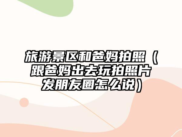 旅游景區和爸媽拍照（跟爸媽出去玩拍照片發朋友圈怎么說）