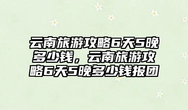 云南旅游攻略6天5晚多少錢(qián)，云南旅游攻略6天5晚多少錢(qián)報(bào)團(tuán)