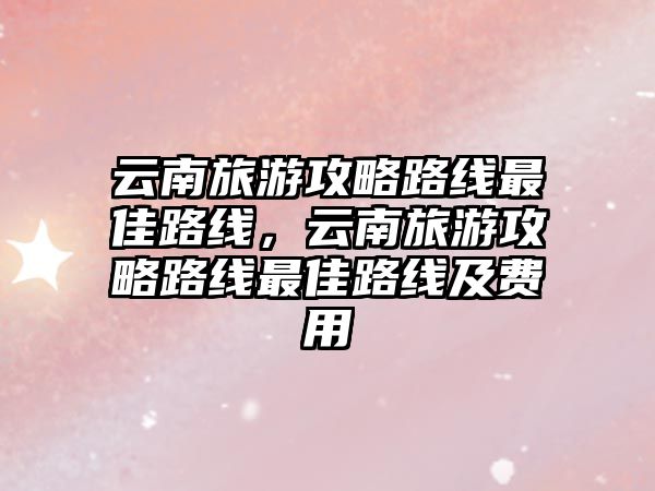 云南旅游攻略路線最佳路線，云南旅游攻略路線最佳路線及費(fèi)用