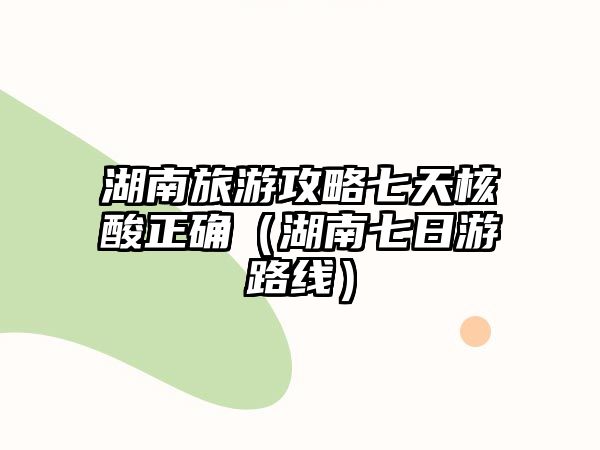 湖南旅游攻略七天核酸正確（湖南七日游路線）