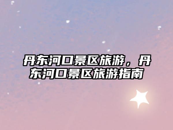 丹東河口景區(qū)旅游，丹東河口景區(qū)旅游指南