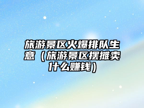 旅游景區火爆排隊生意（旅游景區擺攤賣什么賺錢）