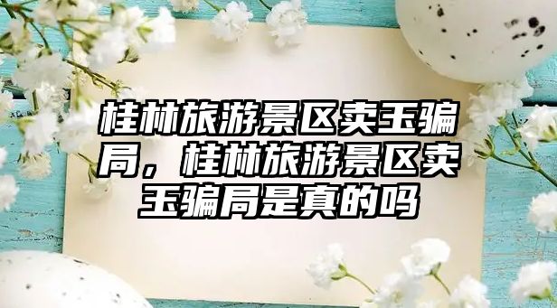 桂林旅游景區(qū)賣玉騙局，桂林旅游景區(qū)賣玉騙局是真的嗎