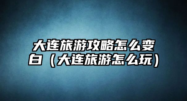 大連旅游攻略怎么變白（大連旅游怎么玩）