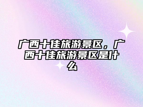 廣西十佳旅游景區，廣西十佳旅游景區是什么