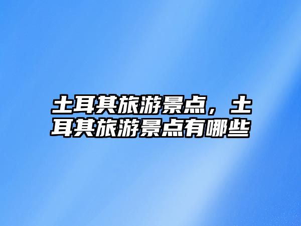 土耳其旅游景點，土耳其旅游景點有哪些