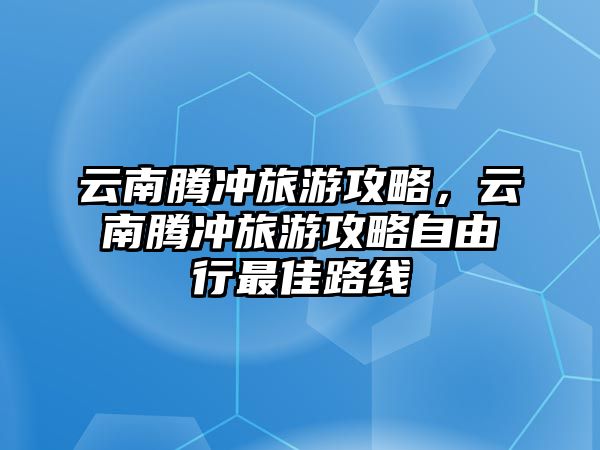 云南騰沖旅游攻略，云南騰沖旅游攻略自由行最佳路線
