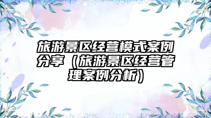 旅游景區經營模式案例分享（旅游景區經營管理案例分析）