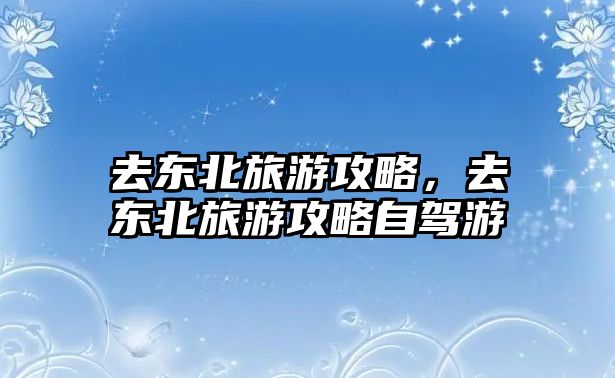 去東北旅游攻略，去東北旅游攻略自駕游