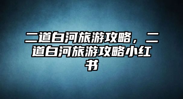 二道白河旅游攻略，二道白河旅游攻略小紅書