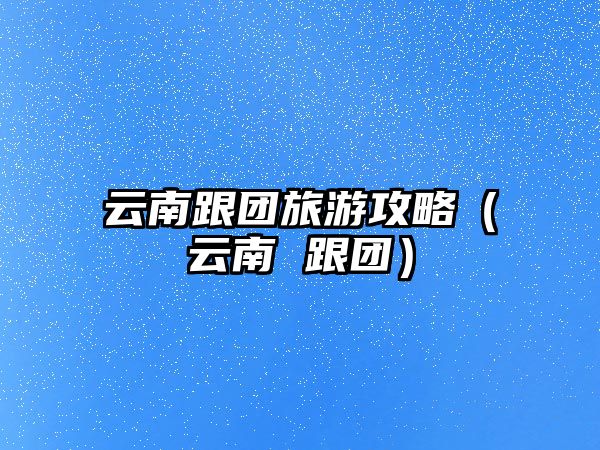 云南跟團(tuán)旅游攻略（云南 跟團(tuán)）