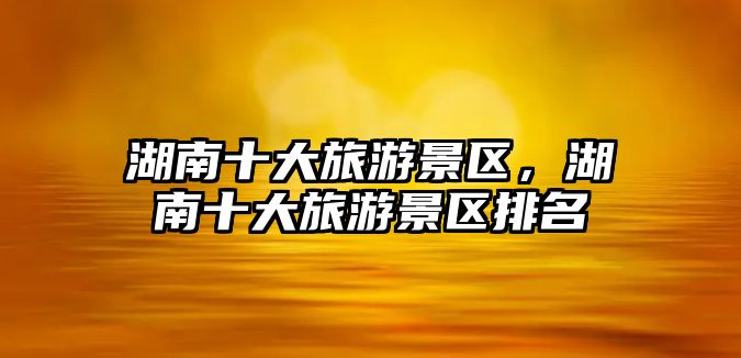 湖南十大旅游景區，湖南十大旅游景區排名