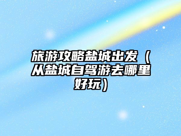 旅游攻略鹽城出發（從鹽城自駕游去哪里好玩）