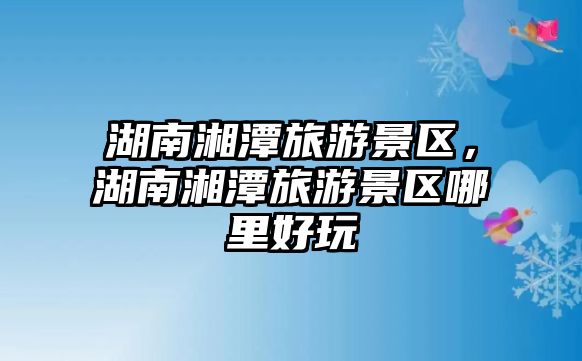 湖南湘潭旅游景區(qū)，湖南湘潭旅游景區(qū)哪里好玩